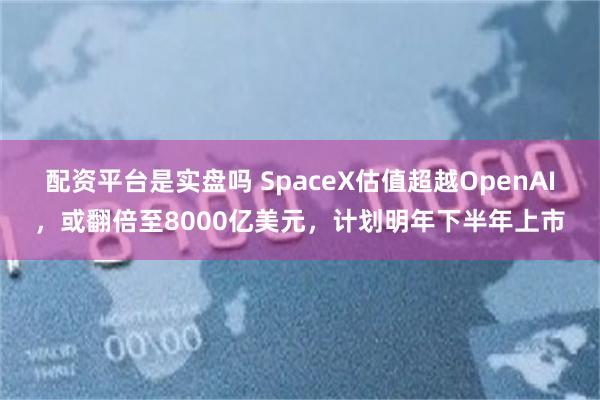 配资平台是实盘吗 SpaceX估值超越OpenAI，或翻倍至8000亿美元，计划明年下半年上市