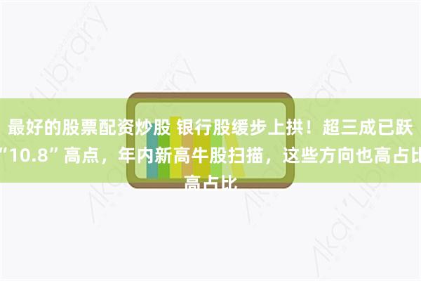 最好的股票配资炒股 银行股缓步上拱！超三成已跃“10.8”高点，年内新高牛股扫描，这些方向也高占比