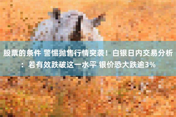 股票的条件 警惕抛售行情突袭!白银日内交易分析:若有效跌破这一水平 银价恐大跌逾3%
