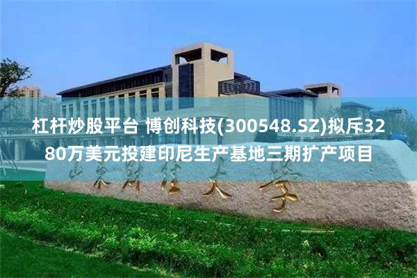 杠杆炒股平台 博创科技(300548.SZ)拟斥3280万美元投建印尼生产基地三期扩产项目