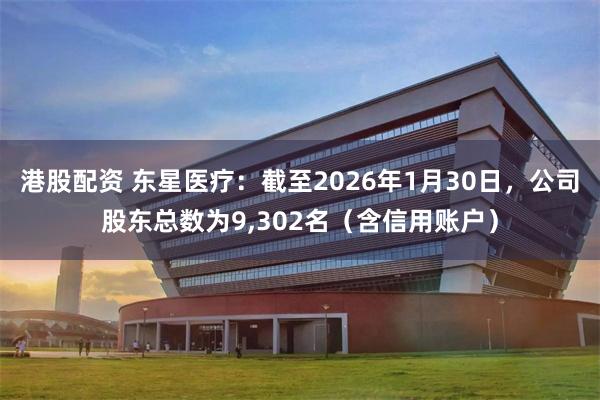 港股配资 东星医疗：截至2026年1月30日，公司股东总数为9,302名（含信用账户）