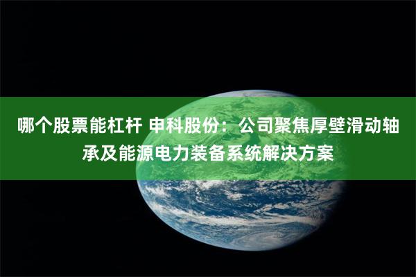 哪个股票能杠杆 申科股份：公司聚焦厚壁滑动轴承及能源电力装备系统解决方案