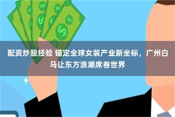 配资炒股经验 锚定全球女装产业新坐标，广州白马让东方浪潮席卷世界