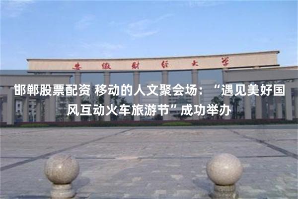 邯郸股票配资 移动的人文聚会场：“遇见美好国风互动火车旅游节”成功举办