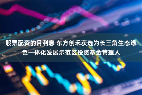 股票配资的月利息 东方创禾获选为长三角生态绿色一体化发展示范区投资基金管理人