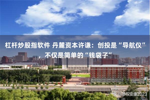 杠杆炒股指软件 丹麓资本许谦：创投是“导航仪”，不仅是简单的“钱袋子”