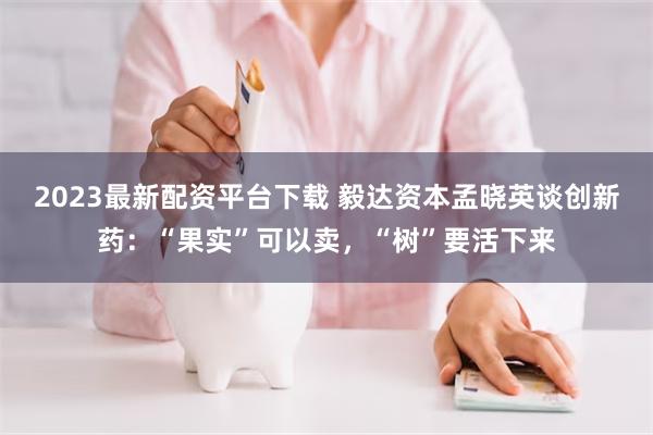 2023最新配资平台下载 毅达资本孟晓英谈创新药：“果实”可以卖，“树”要活下来