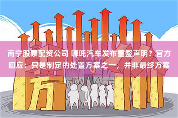南宁股票配资公司 哪吒汽车发布重整声明？官方回应：只是制定的处置方案之一，并非最终方案