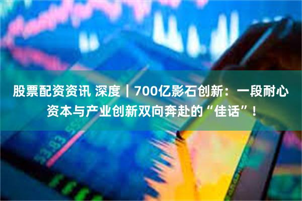 股票配资资讯 深度｜700亿影石创新：一段耐心资本与产业创新双向奔赴的“佳话”！