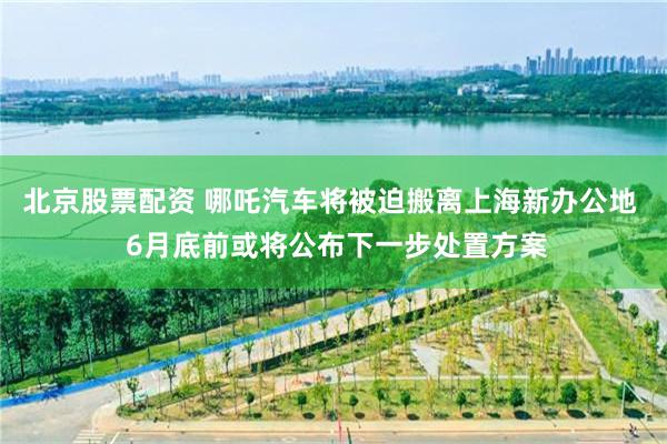 北京股票配资 哪吒汽车将被迫搬离上海新办公地  6月底前或将公布下一步处置方案