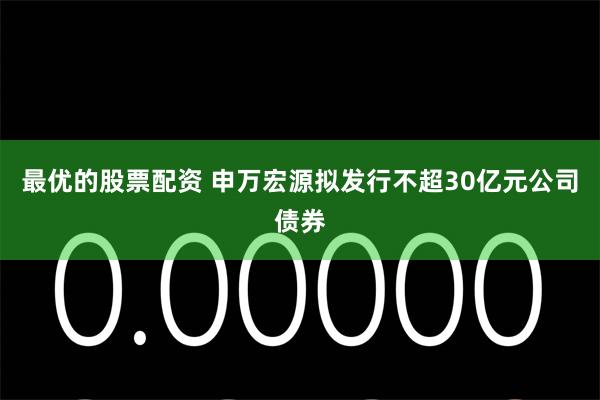 最优的股票配资 申万宏源拟发行不超30亿元公司债券