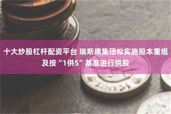 十大炒股杠杆配资平台 瑞斯康集团拟实施股本重组及按“1供5”基准进行供股