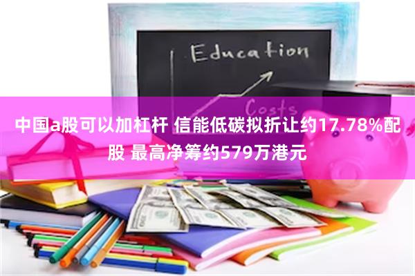 中国a股可以加杠杆 信能低碳拟折让约17.78%配股 最高净筹约579万港元