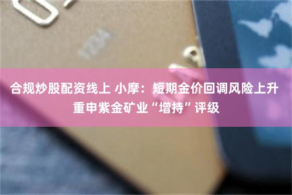 合规炒股配资线上 小摩：短期金价回调风险上升 重申紫金矿业“增持”评级