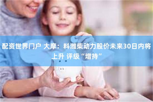 配资世界门户 大摩：料潍柴动力股价未来30日内将上升 评级“增持”