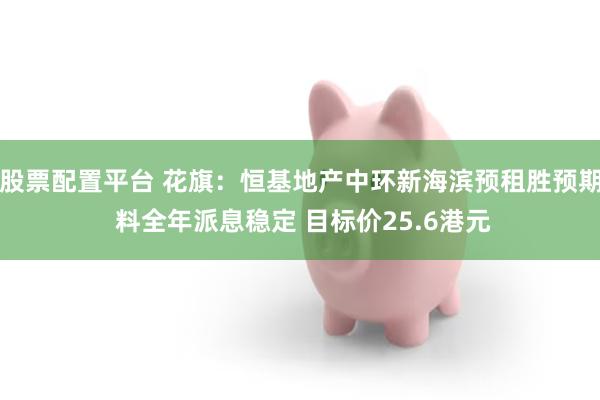 股票配置平台 花旗:恒基地产中环新海滨预租胜预期 料全年派息稳定 目标价25.6港元