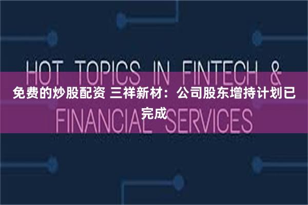免费的炒股配资 三祥新材:公司股东增持计划已完成