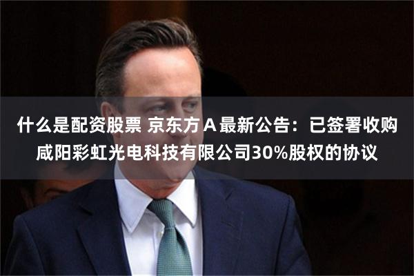 什么是配资股票 京东方Ａ最新公告：已签署收购咸阳彩虹光电科技有限公司30%股权的协议