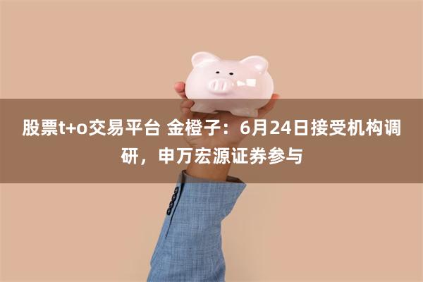 股票t+o交易平台 金橙子:6月24日接受机构调研,申万宏源证券参与