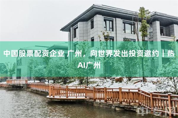中国股票配资企业 广州，向世界发出投资邀约｜热AI广州