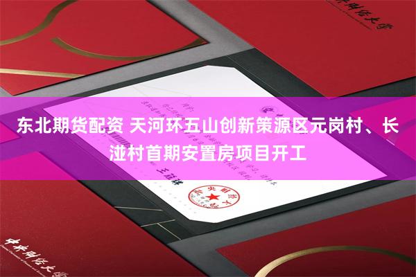 东北期货配资 天河环五山创新策源区元岗村、长湴村首期安置房项目开工