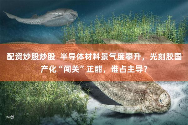 配资炒股炒股  半导体材料景气度攀升，光刻胶国产化“闯关”正酣，谁占主导？