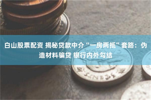 白山股票配资 揭秘贷款中介“一房两抵”套路：伪造材料骗贷 银行内外勾结