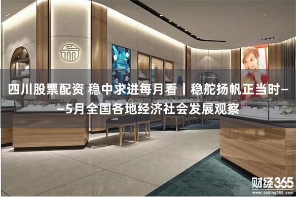 四川股票配资 稳中求进每月看丨稳舵扬帆正当时——5月全国各地经济社会发展观察