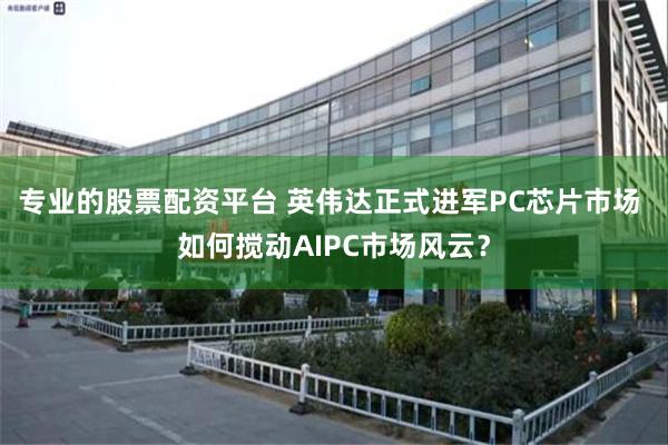 专业的股票配资平台 英伟达正式进军PC芯片市场 如何搅动AIPC市场风云？