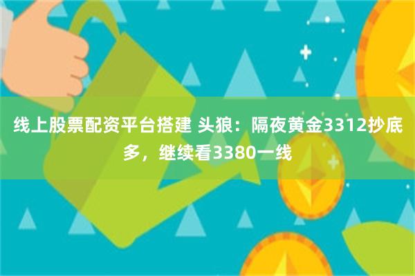 线上股票配资平台搭建 头狼：隔夜黄金3312抄底多，继续看3380一线