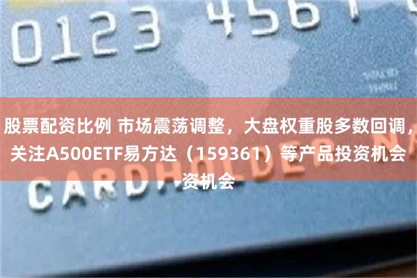 股票配资比例 市场震荡调整,大盘权重股多数回调,关注A500ETF易方达(159361)等产品投资机会