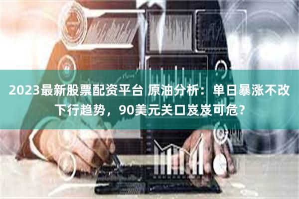2023最新股票配资平台 原油分析：单日暴涨不改下行趋势，90美元关口岌岌可危？