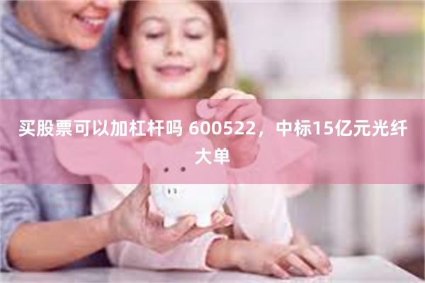 买股票可以加杠杆吗 600522，中标15亿元光纤大单