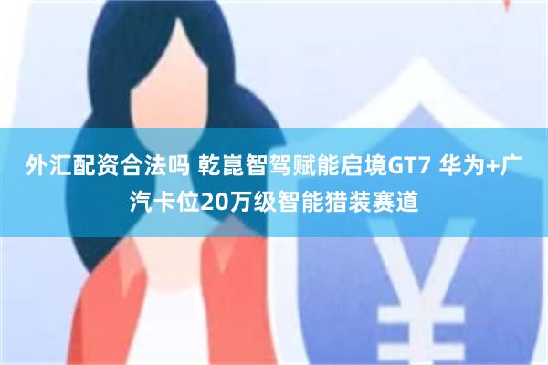 外汇配资合法吗 乾崑智驾赋能启境GT7 华为+广汽卡位20万级智能猎装赛道