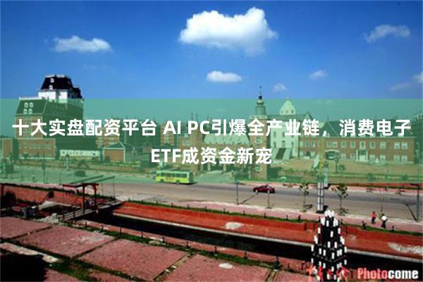 十大实盘配资平台 AI PC引爆全产业链，消费电子ETF成资金新宠