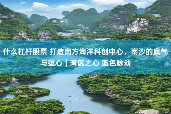 什么杠杆股票 打造南方海洋科创中心，南沙的底气与雄心｜湾区之心 蓝色脉动