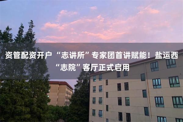 资管配资开户 “志讲所”专家团首讲赋能！盐运西“志院”客厅正式启用