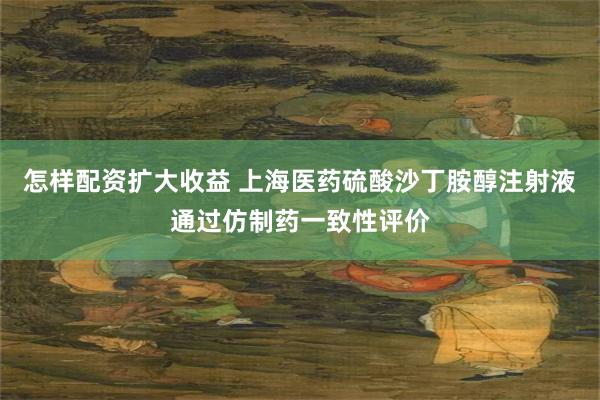 怎样配资扩大收益 上海医药硫酸沙丁胺醇注射液通过仿制药一致性评价
