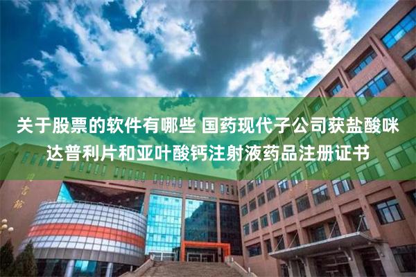 关于股票的软件有哪些 国药现代子公司获盐酸咪达普利片和亚叶酸钙注射液药品注册证书