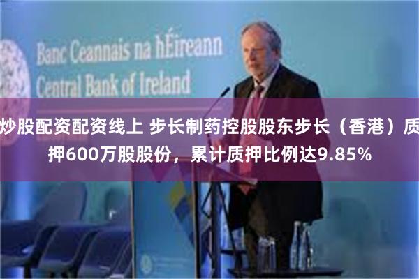 炒股配资配资线上 步长制药控股股东步长（香港）质押600万股股份，累计质押比例达9.85%