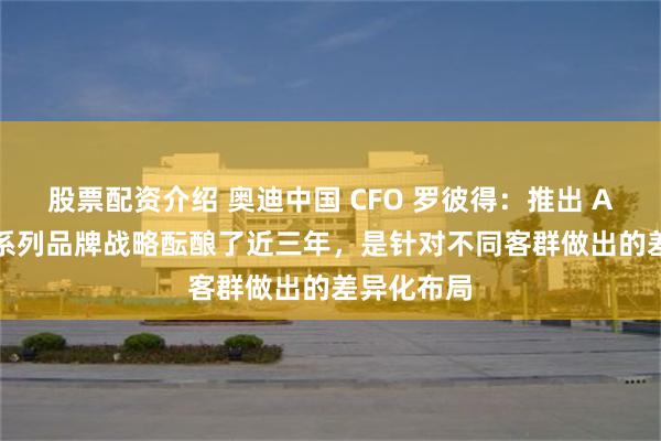 股票配资介绍 奥迪中国 CFO 罗彼得：推出 AUDI 字母系列品牌战略酝酿了近三年，是针对不同客群做出的差异化布局