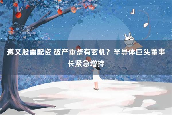 遵义股票配资 破产重整有玄机？半导体巨头董事长紧急增持