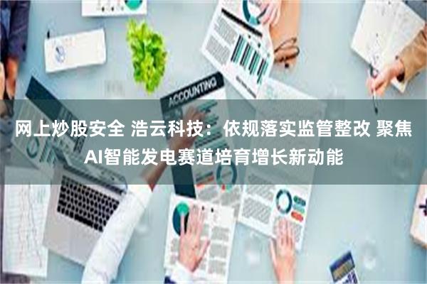 网上炒股安全 浩云科技:依规落实监管整改 聚焦AI智能发电赛道培育增长新动能