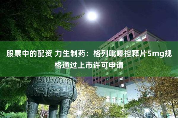 股票中的配资 力生制药：格列吡嗪控释片5mg规格通过上市许可申请