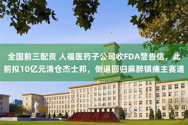 全国前三配资 人福医药子公司收FDA警告信，此前拟10亿元清仓杰士邦，倒逼回归麻醉镇痛主赛道