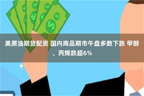 美原油期货配资 国内商品期市午盘多数下跌 甲醇、丙烯跌超6%