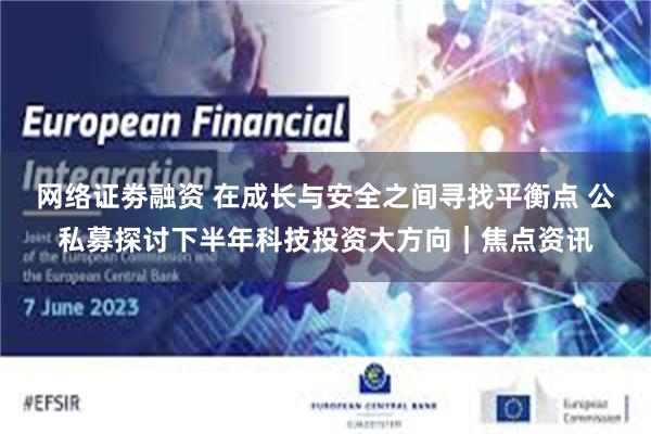 网络证劵融资 在成长与安全之间寻找平衡点 公私募探讨下半年科技投资大方向｜焦点资讯