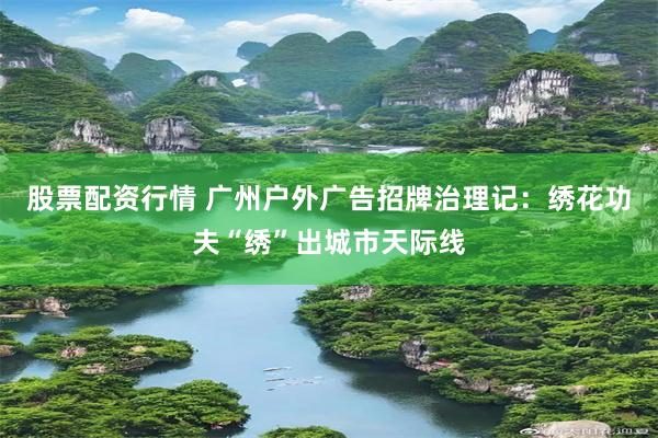 股票配资行情 广州户外广告招牌治理记：绣花功夫“绣”出城市天际线