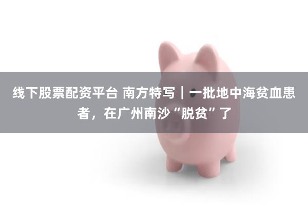 线下股票配资平台 南方特写｜一批地中海贫血患者，在广州南沙“脱贫”了