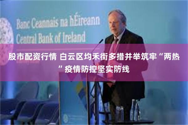 股市配资行情 白云区均禾街多措并举筑牢“两热”疫情防控坚实防线